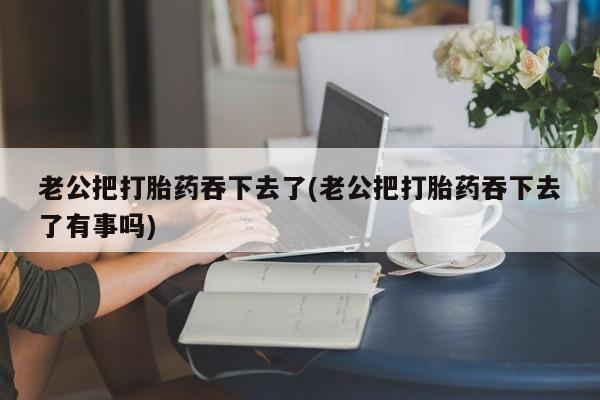 打胎药网上购买老公把打胎药吞下去了(老公把打胎药吞下去了有事吗)
