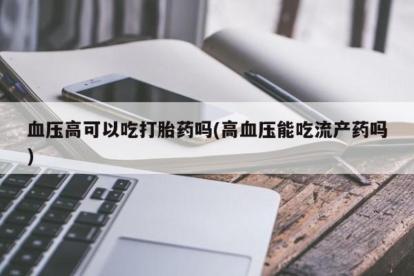 打胎药网上购买血压高可以吃打胎药吗(高血压能吃流产药吗)