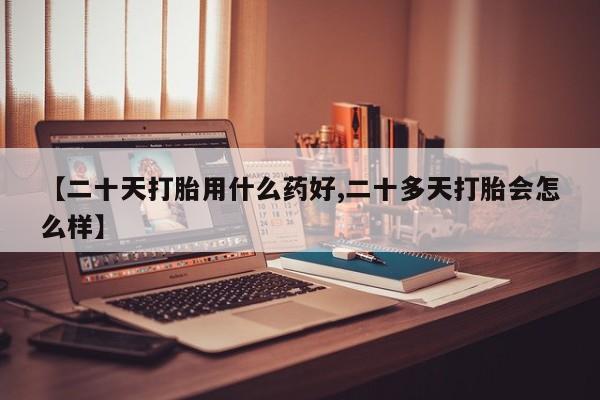 打胎药网上购买【二十天打胎用什么药好,二十多天打胎会怎么样】