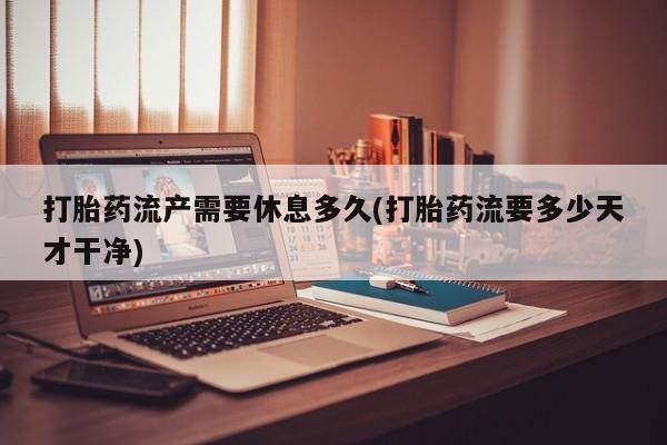 打胎药网上购买打胎药流产需要休息多久(打胎药流要多少天才干净)
