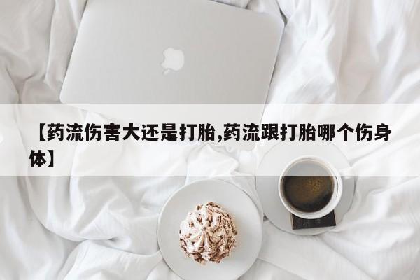 打胎药网上购买【药流伤害大还是打胎,药流跟打胎哪个伤身体】