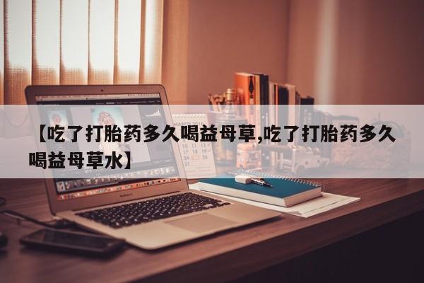 打胎药网上购买【吃了打胎药多久喝益母草,吃了打胎药多久喝益母草水】