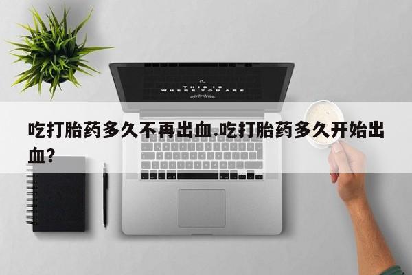 打胎药网上购买吃打胎药多久不再出血.吃打胎药多久开始出血？