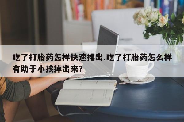 打胎药网上购买吃了打胎药怎样快速排出.吃了打胎药怎么样有助于小孩掉出来？
