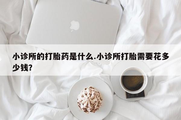 打胎药网上购买小诊所的打胎药是什么.小诊所打胎需要花多少钱？