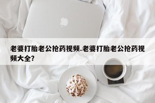 打胎药网上购买老婆打胎老公抢药视频.老婆打胎老公抢药视频大全？