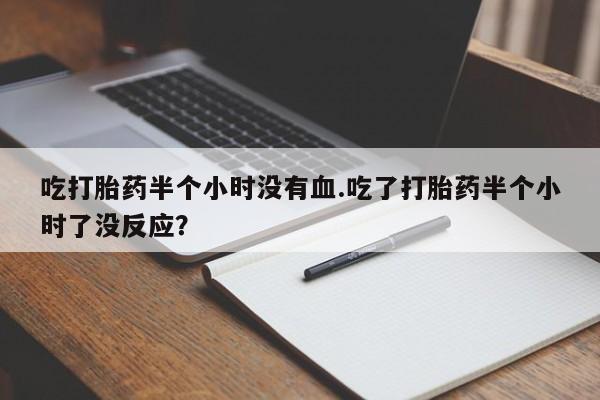 打胎药网上购买吃打胎药半个小时没有血.吃了打胎药半个小时了没反应？