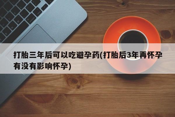 打胎药网上购买打胎三年后可以吃避孕药(打胎后3年再怀孕有没有影响怀孕)