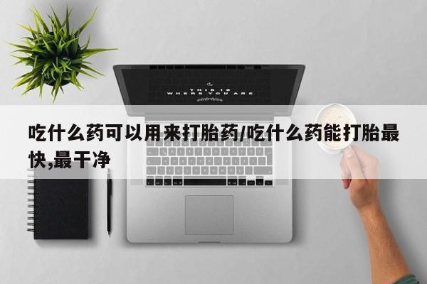 打胎药网上购买吃什么药可以用来打胎药/吃什么药能打胎最快,最干净