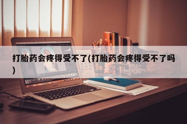 打胎药网上购买打胎药会疼得受不了(打胎药会疼得受不了吗)