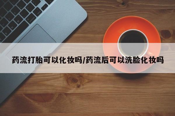 打胎药网上购买药流打胎可以化妆吗/药流后可以洗脸化妆吗