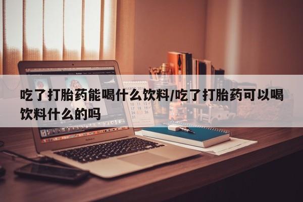 打胎药网上购买吃了打胎药能喝什么饮料/吃了打胎药可以喝饮料什么的吗