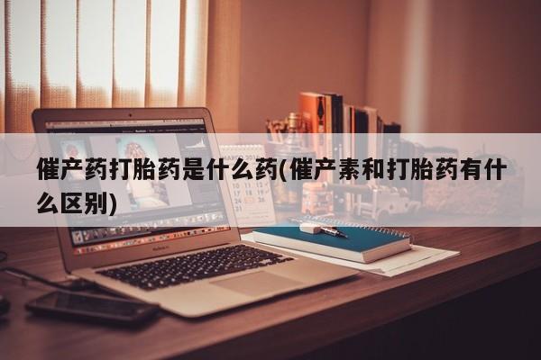 打胎药网上购买催产药打胎药是什么药(催产素和打胎药有什么区别)