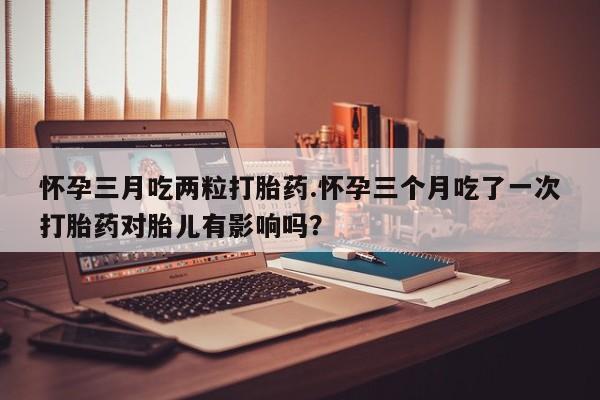 打胎药网上购买怀孕三月吃两粒打胎药.怀孕三个月吃了一次打胎药对胎儿有影响吗？
