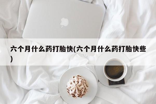 打胎药网上购买六个月什么药打胎快(六个月什么药打胎快些)