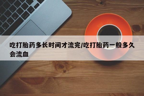 打胎药网上购买吃打胎药多长时间才流完/吃打胎药一般多久会流血
