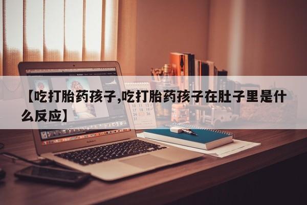 打胎药网上购买【吃打胎药孩子,吃打胎药孩子在肚子里是什么反应】