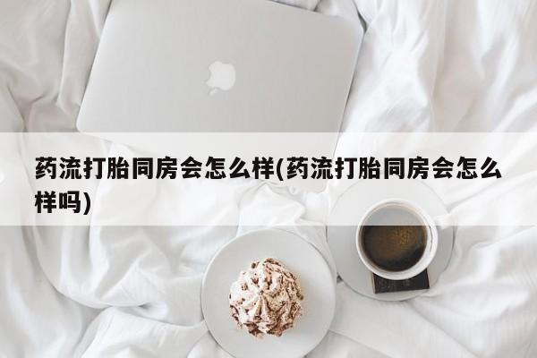 打胎药网上购买药流打胎同房会怎么样(药流打胎同房会怎么样吗)