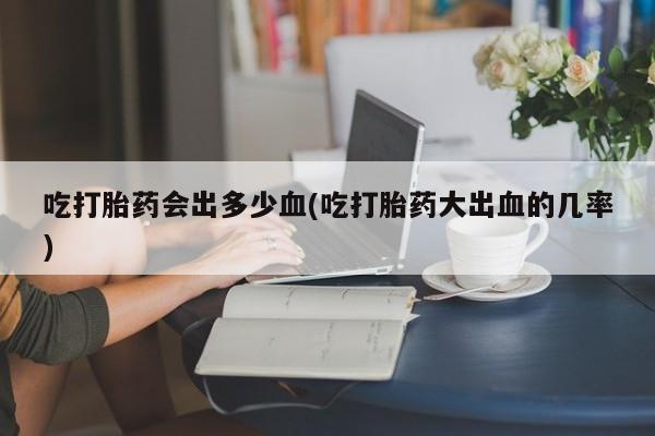 打胎药网上购买吃打胎药会出多少血(吃打胎药大出血的几率)