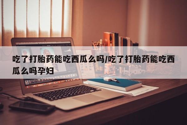 打胎药网上购买吃了打胎药能吃西瓜么吗/吃了打胎药能吃西瓜么吗孕妇