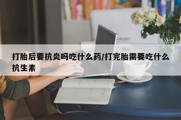 打胎药网上购买打胎后要抗炎吗吃什么药/打完胎需要吃什么抗生素
