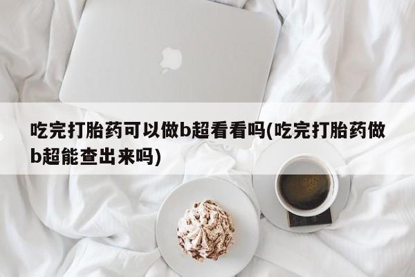 打胎药网上购买吃完打胎药可以做b超看看吗(吃完打胎药做b超能查出来吗)