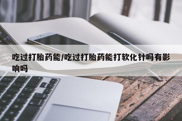 打胎药网上购买吃过打胎药能/吃过打胎药能打软化针吗有影响吗