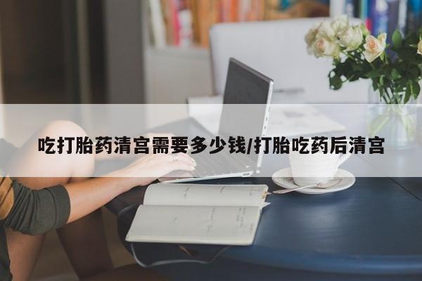 打胎药网上购买吃打胎药清宫需要多少钱/打胎吃药后清宫