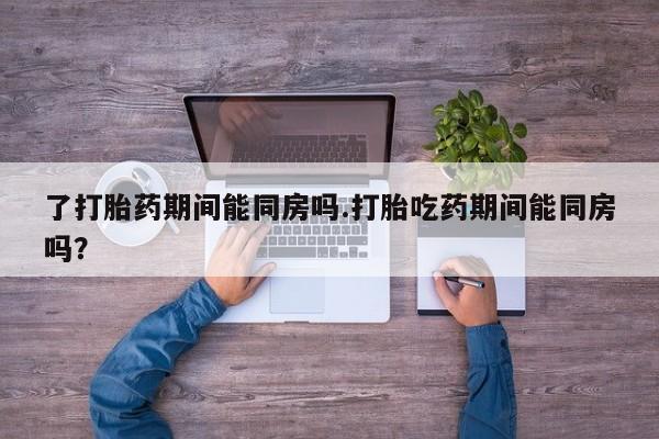 打胎药网上购买了打胎药期间能同房吗.打胎吃药期间能同房吗？