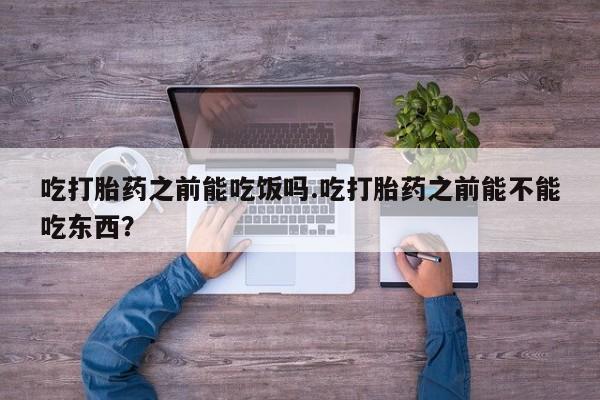 打胎药网上购买吃打胎药之前能吃饭吗.吃打胎药之前能不能吃东西？