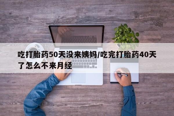 打胎药网上购买吃打胎药50天没来姨妈/吃完打胎药40天了怎么不来月经