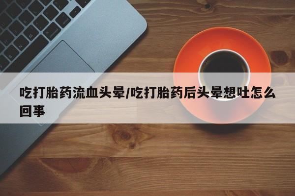 打胎药网上购买吃打胎药流血头晕/吃打胎药后头晕想吐怎么回事
