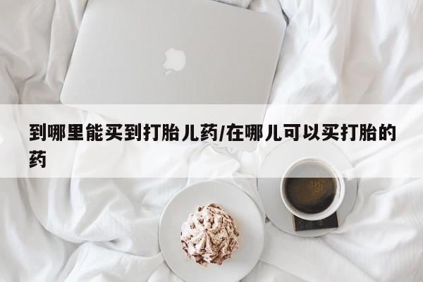 打胎药网上购买到哪里能买到打胎儿药/在哪儿可以买打胎的药