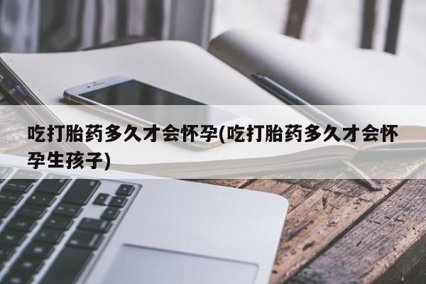 打胎药网上购买吃打胎药多久才会怀孕(吃打胎药多久才会怀孕生孩子)