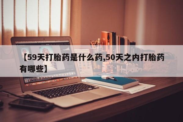 打胎药网上购买【59天打胎药是什么药,50天之内打胎药有哪些】