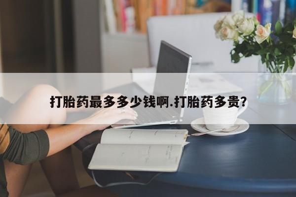 打胎药网上购买打胎药最多多少钱啊.打胎药多贵？