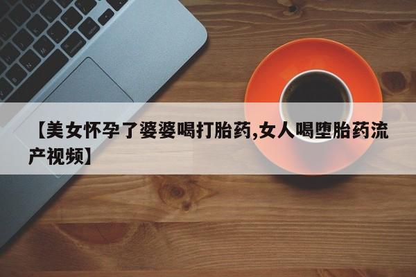 打胎药网上购买【美女怀孕了婆婆喝打胎药,女人喝堕胎药流产视频】