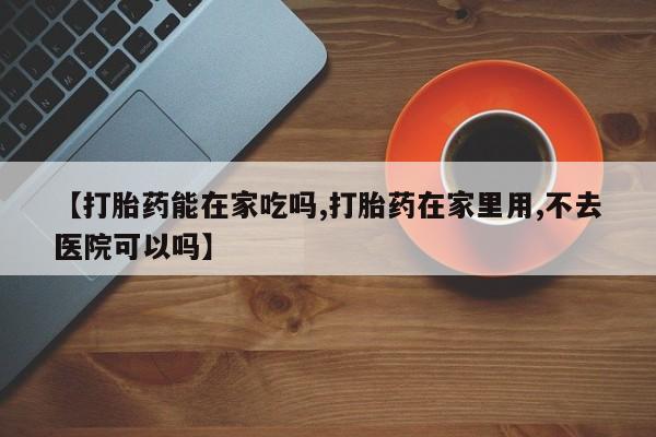 打胎药网上购买【打胎药能在家吃吗,打胎药在家里用,不去医院可以吗】