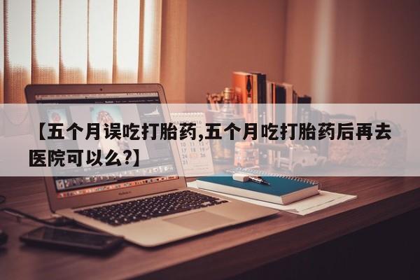 打胎药网上购买【五个月误吃打胎药,五个月吃打胎药后再去医院可以么?】