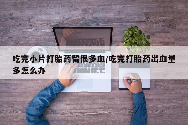 打胎药网上购买吃完小片打胎药留很多血/吃完打胎药出血量多怎么办
