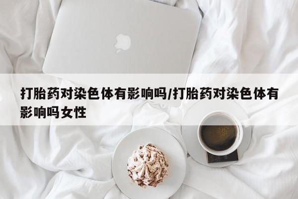 打胎药网上购买打胎药对染色体有影响吗/打胎药对染色体有影响吗女性