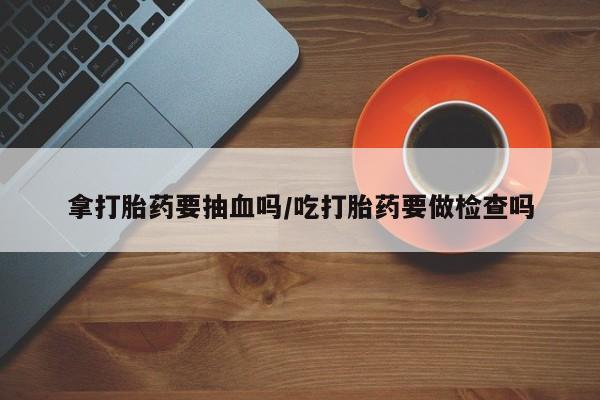 打胎药网上购买拿打胎药要抽血吗/吃打胎药要做检查吗