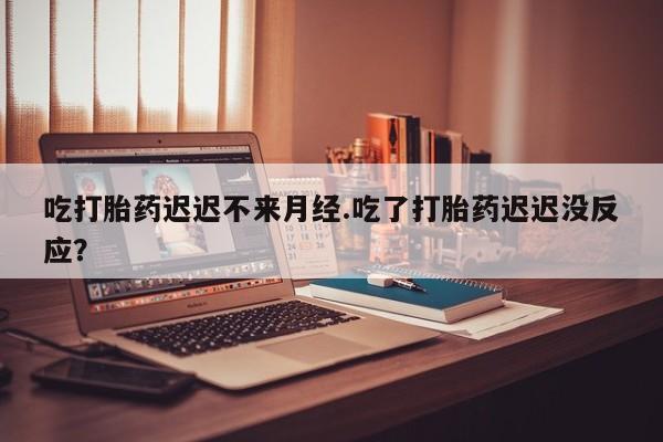 打胎药网上购买吃打胎药迟迟不来月经.吃了打胎药迟迟没反应？