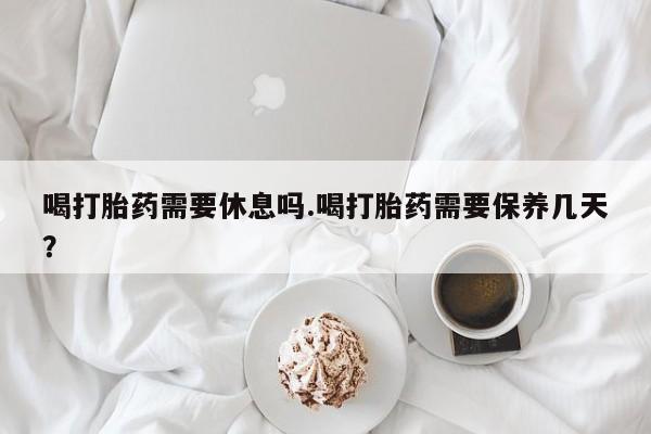 打胎药网上购买喝打胎药需要休息吗.喝打胎药需要保养几天？