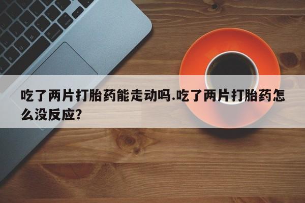 打胎药网上购买吃了两片打胎药能走动吗.吃了两片打胎药怎么没反应？