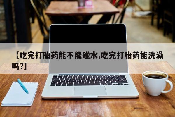 打胎药网上购买【吃完打胎药能不能碰水,吃完打胎药能洗澡吗?】