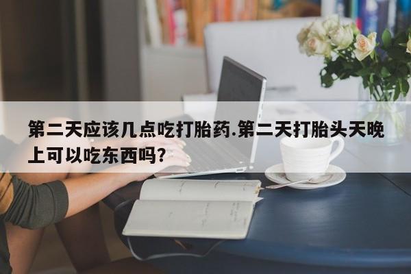 打胎药网上购买第二天应该几点吃打胎药.第二天打胎头天晚上可以吃东西吗？