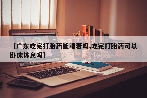 打胎药网上购买【广东吃完打胎药能睡着吗,吃完打胎药可以卧床休息吗】