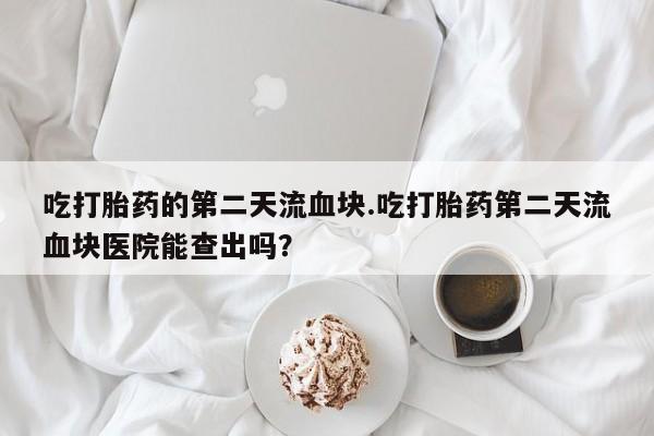 打胎药网上购买吃打胎药的第二天流血块.吃打胎药第二天流血块医院能查出吗？