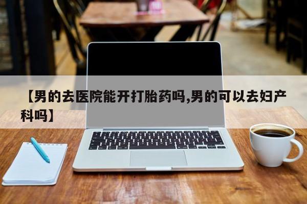 打胎药网上购买【男的去医院能开打胎药吗,男的可以去妇产科吗】